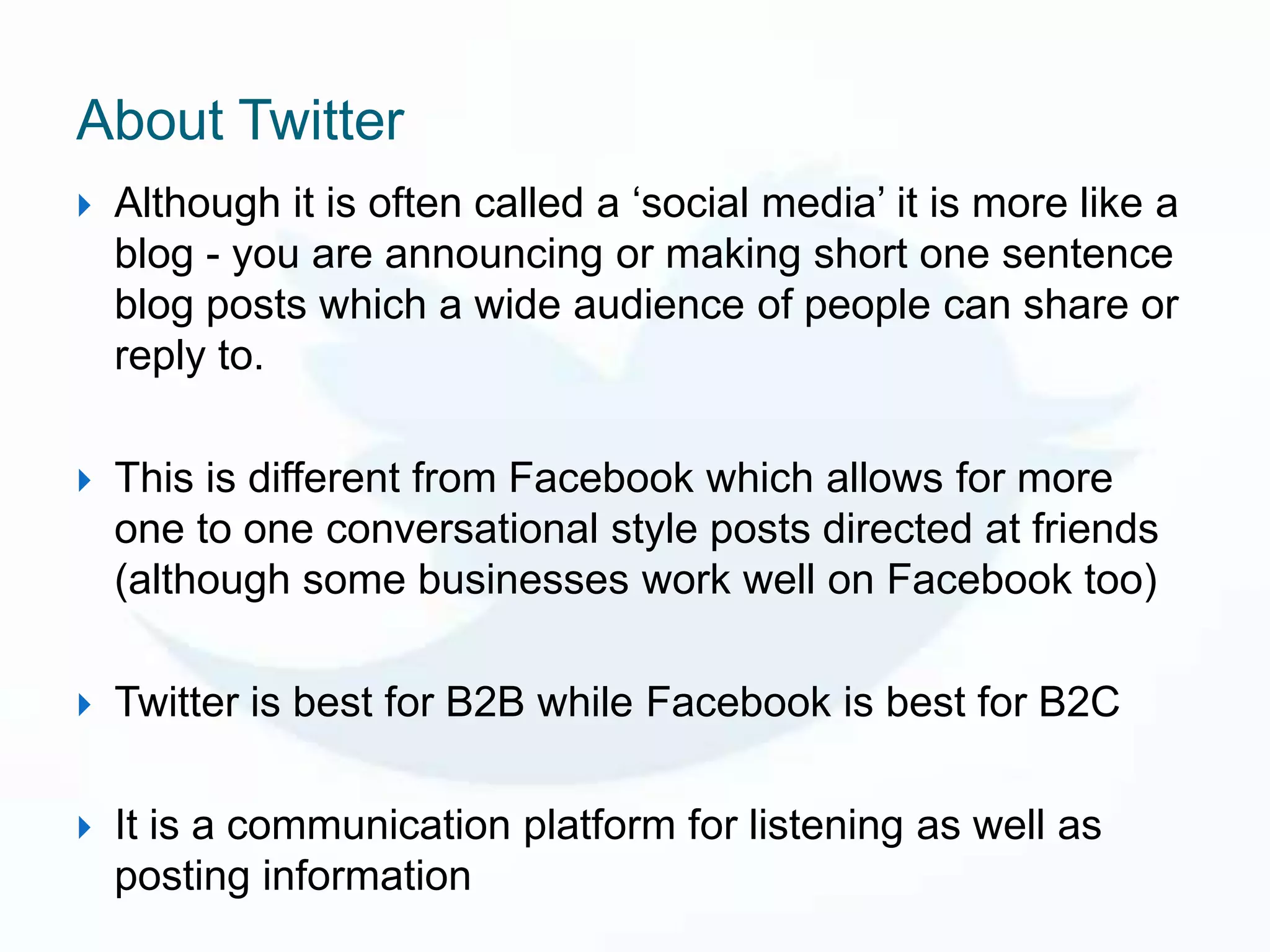 About Twitter
   Although it is often called a ‘social media’ it is more like a
    blog - you are announcing or making short one sentence
    blog posts which a wide audience of people can share or
    reply to.

   This is different from Facebook which allows for more
    one to one conversational style posts directed at friends
    (although some businesses work well on Facebook too)

   Twitter is best for B2B while Facebook is best for B2C

   It is a communication platform for listening as well as
    posting information
 