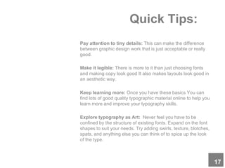 Quick Tips:
Pay attention to tiny details: This can make the difference
between graphic design work that is just acceptable or really
good.
Make it legible: There is more to it than just choosing fonts
and making copy look good It also makes layouts look good in
an aesthetic way.
Keep learning more: Once you have these basics You can
find lots of good quality typographic material online to help you
learn more and improve your typography skills.
Explore typography as Art: Never feel you have to be
confined by the structure of existing fonts. Expand on the font
shapes to suit your needs. Try adding swirls, texture, blotches,
spats, and anything else you can think of to spice up the look
of the type.
17
 
