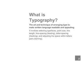 What is
Typography?
The art and technique of arranging type to
make written language readable and appealing.
It involves selecting typefaces, point size, line
length, line-spacing (leading), letter-spacing
(tracking), and adjusting the space within letters
pairs (kerning).
2
 