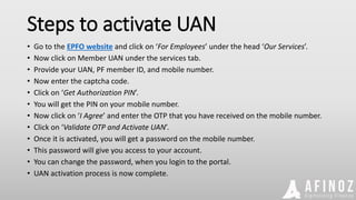 Steps to activate UAN
• Go to the EPFO website and click on ‘For Employees’ under the head ‘Our Services’.
• Now click on Member UAN under the services tab.
• Provide your UAN, PF member ID, and mobile number.
• Now enter the captcha code.
• Click on ‘Get Authorization PIN’.
• You will get the PIN on your mobile number.
• Now click on ‘I Agree’ and enter the OTP that you have received on the mobile number.
• Click on ‘Validate OTP and Activate UAN’.
• Once it is activated, you will get a password on the mobile number.
• This password will give you access to your account.
• You can change the password, when you login to the portal.
• UAN activation process is now complete.
 