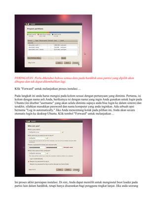 PERINGATAN: Perlu diketahui bahwa semua data pada harddisk atau partisi yang dipilih akan
dihapus dan tak dapat dikembalikan lagi.

Klik "Forward" untuk melanjutkan proses instalasi ...

Pada langkah ini anda harus mengisi pada kolom sesuai dengan pertanyaan yang diminta. Pertama, isi
kolom dengan nama asli Anda, berikutnya isi dengan nama yang ingin Anda gunakan untuk login pada
Ubuntu (ini disebut "username" yang akan selalu diminta supaya anda bisa login ke dalam sistem) dan
terakhir, silahkan masukkan password dan nama komputer yang anda inginkan. Ada sebuah opsi
bernama "Log in automatically." Jika Anda mencentang kotak pada pilihan ini, Anda akan secara
otomatis login ke desktop Ubuntu. Klik tombol "Forward" untuk melanjutkan ...




Ini proses akhir persiapan instalasi. Di sini, Anda dapat memilih untuk menginstal boot loader pada
partisi lain dalam harddisk, tetapi hanya disarankan bagi pengguna tingkat lanjut. Jika anda seorang
 