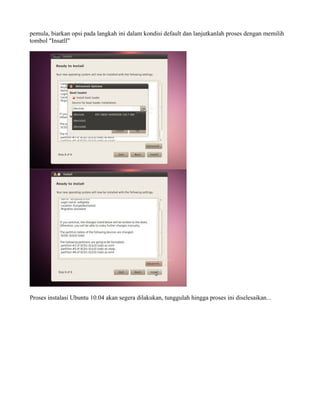 pemula, biarkan opsi pada langkah ini dalam kondisi default dan lanjutkanlah proses dengan memilih
tombol "Insatll"




Proses instalasi Ubuntu 10.04 akan segera dilakukan, tunggulah hingga proses ini diselesaikan...
 