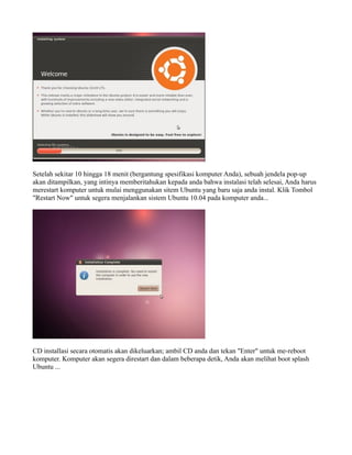 Setelah sekitar 10 hingga 18 menit (bergantung spesifikasi komputer Anda), sebuah jendela pop-up
akan ditampilkan, yang intinya memberitahukan kepada anda bahwa instalasi telah selesai, Anda harus
merestart komputer untuk mulai menggunakan sitem Ubuntu yang baru saja anda instal. Klik Tombol
"Restart Now" untuk segera menjalankan sistem Ubuntu 10.04 pada komputer anda...




CD installasi secara otomatis akan dikeluarkan; ambil CD anda dan tekan "Enter" untuk me-reboot
komputer. Komputer akan segera direstart dan dalam beberapa detik, Anda akan melihat boot splash
Ubuntu ...
 