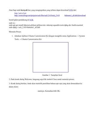 Atau bagi anda bernyali dan yang menginginkan yang terbaru dapat download UCK dari
       http://uck.sf.net
       http://sourceforge.net/projects/uck/files/uck/2.4.0/uck_2.4.0    0ubuntu1_all.deb/download

Install paket pendukung & UCK
sudo su -
sudo apt-get install fakeroot gfxboot gfxboot-dev mktemp squashfs-tools dpkg-dev build-essential
sudo dpkg -i uck_2.4.0-0ubuntu1_all.deb

Memulai Proses

   1. Jalankan Aplikasi Ubuntu Customization Kit dengan mengklik menu Applications → System
       Tools → Ubuntu Customization Kit




                                            Gambar 1. Tampilan Awal

2. Pada kotak dialog Welcome, langsung saja klik tombol Close untuk memulai proses;

3. Kotak dialog berikut, Anda akan memilih pemilihan bahasa apa saja yang akan dimasukkan ke
dalam distro

                                      nantinya. Kemudian klik OK;
 