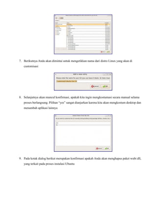 7. Berikutnya Anda akan dimintai untuk mengetikkan nama dari distro Linux yang akan di
   customisasi




8. Selanjutnya akan muncul konfirmasi, apakah kita ingin mengkostumasi secara manual selama
   proses berlangsung. Pilihan “yes” sangat dianjurkan karena kita akan mengkostum desktop dan
   menambah aplikasi lainnya




9. Pada kotak dialog berikut merupakan konfirmasi apakah Anda akan menghapus paket wubi dll,
   yang terkait pada proses instalasi Ubuntu
 