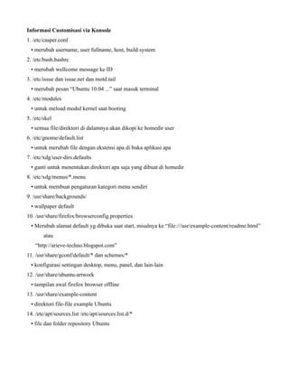 Informasi Customisasi via Konsole
1. /etc/casper.conf
  • merubah username, user fullname, host, build system
2. /etc/bash.bashrc
  • merubah wellcome message ke ID
3. /etc/issue dan issue.net dan motd.tail
  • merubah pesan “Ubuntu 10.04 ...” saat masuk terminal
4. /etc/modules
  • untuk meload modul kernel saat booting
5. /etc/skel
  • semua file/direktori di dalamnya akan dikopi ke homedir user
6. /etc/gnome/default.list
  • untuk merubah file dengan ekstensi apa di buka aplikasi apa
7. /etc/xdg/user-dirs.defaults
  • ganti untuk menentukan direktori apa saja yang dibuat di homedir
8. /etc/xdg/menus/*.menu
  • untuk membuat pengaturan kategori menu sendiri
9. /usr/share/backgrounds/
  • wallpaper default
10. /usr/share/firefox/browserconfig.properties
  • Merubah alamat default yg dibuka saat start, misalnya ke “file:///usr/example-content/readme.html”
        atau
    “http://arieve-techno.blogspot.com”
11. /usr/share/gconf/default/* dan schemes/*
  • konfigurasi settingan desktop, menu, panel, dan lain-lain
12. /usr/share/ubuntu-artwork
  • tampilan awal firefox browser offline
13. /usr/share/example-content
  • direktori file-file example Ubuntu
14. /etc/apt/sources.list /etc/apt/sources.list.d/*
  • file dan folder repository Ubuntu
 