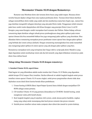 Meremaster Ubuntu 10.10 dengan Remastersys
       Remaster atau Membuat distro dari turunan distro besar yang sudah mapan. Biasanya distro
tersebut banyak dipakai sebagai basis atau rujukan pembuatan distro. Turunan disini bukan diartikan
sebagai memodifikasi distro induk yang sudah ada lalu memberinya nama baru begitu saja , namun bisa
juga diartikan mengambil sebagian teknologi yang ada pada Distro induk. Penggunaan istilah remaster
pada linux sendiri mulai dipopulerkan oleh Klaus Knopper sang pencipta Distro Linux LiveCD
Knoppix yang mana Knoppix sendiri merupakan hasil remaster dari Debian. Dalam bidang software
remastering dapat diartikan sebagai sebuah proses pembungkusan ulang paket aplikasi pada sistem
operasi dimana kita bisa menambah bahkan bisa juga mengurangi paket aplikasi yang disertakan. Bisa
dikatakan bahwa remastering merupakan proses pembuatan sistem operasi baru dengan paket aplikasi
yang berbeda dari sistem aslinya (default). Dengan remastering memungkinkan kita untuk menambah
atau mengurangi paket aplikasi di sistem operasi yang ada dengan paket aplikasi yang baru.

Remastersys merupakan tools yang terinspirasi dari fungsi mklive script pada distro Mandriva yang
dapat digunakan untuk membackup sistem ada dua hal menarik yang dapat dilakukan remastersys pada
distro linux debian based.


Tahap-tahap Meremaster Ubuntu 10.10 dengan remastersys

1. Instalasi Ubuntu 10.10, seperti biasa

Pada bagian ini yang dibutuhkan adalah media instalasi dari Ubuntu 10.10 Media yang digunakan
adalah berupa CD (Compact Disc) installasi. Berikut dibawah ini adalah langkah-langkah untuk proses
installasi sistem operasi Ubuntu 10.10 secara singkat. untuk proses penginstallan ubuntu tidak akan
dijelaskan secara detail disini karena berada diluar pembahasan.

    1. Urutan booting di BIOS (Basic Input/Output System) harus diubah dengan menjadikan CD-
       ROM sebagai urutan pertama.
    2. CD installasi Ubuntu 10.10 yang pertama dimasukkan ke CD-ROM. Setelah booting, untuk
       menghemat waktu pilih Install ubuntu
    3. Ikuti langkah-langkah yang di anjurkan oleh system, untuk ukuran partisi harddisk, siapkan
       ruang yang cukup untuk menampung data hasil proses remaster dan proses remaster
    4. Setelah proses installasi selesai maka computer akan reboot dan masuk ke system desktop.
 