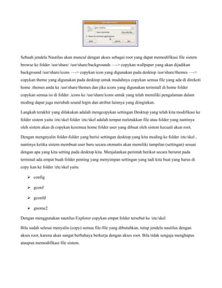 Sebuah jendela Nautilus akan muncul dengan akses sebagai root yang dapat memodifikasi file sistem
browse ke folder /usr/share/ /usr/share/backgrounds —-> copykan wallpaper yang akan dijadikan
background /usr/share/icons —-> copykan icon yang digunakan pada desktop /usr/share/themes —->
copykan theme yang digunakan pada desktop untuk mudahnya copykan semua file yang ada di direkoti
home .themes anda ke /usr/share/themes dan jika icons yang digunakan terinstall di home folder
copykan semua isi di folder .icons ke /usr/share/icons untuk yang telah memiliki pengalaman dalam
moding dapat juga merubah sound login dan atribut lainnya yang diinginkan.

Langkah terakhir yang dilakukan adalah mengcopykan settingan Desktop yang telah kita modifikasi ke
folder sistem yaitu /etc/skel folder /etc/skel adalah tempat meletakkan file atau folder yang nantinya
oleh sistem akan di copykan kesemua home folder user yang dibuat oleh sistem kecuali akun root.

Dengan mengnyalin folder-folder yang berisi settingan desktop yang kita moding ke folder /etc/skel ,
nantinya ketika sistem membuat user baru secara otomatis akan memiliki tampilan (settingan) sesuai
dengan apa yang kita setting pada desktop kita. Menjalankan perintah berikut secara berurut pada
terminal ada empat buah folder penting yang menyimpan settingan yang tadi kita buat yang harus di
copy kan ke folder /etc/skel yaitu

   ➢ config

   ➢ gconf

   ➢ gconfd

   ➢ gnome2

Dengan menggunakan nautilus Explorer copykan empat folder tersebut ke /etc/skel

Bila sudah selesai menyalin (copy) semua file-file yang dibutuhkan, tutup jendela nautilus dengan
akses root, karena akan sangat berbahaya berkerja dengan akses root. Bila tidak sengaja menghapus
ataupun memodifikasi file sistem.
 
