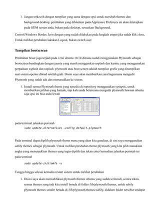1. Jangan terkecoh dengan tampilan yang sama dengan opsi untuk merubah themes dan
       background desktop, perubahan yang dilakukan pada Appreance Prefences ini akan diterapkan
       pada GDM screen anda, bukan pada desktop, sesuaikan Background,

Control,Windows Border, Icon dengan yang sudah dilakukan pada langkah empat jika sudah klik close,
Untuk melihat perubahan lakukan Logout, bukan switch user.


Tampilan bootscreen

Perubahan besar juga terjadi pada versi ubuntu 10.10 dimana sudah menggunakan Plymouth sebagai
bootscreen bandingkan dengan jaunty yang masih menggunkan usplash dan karmic yang menggunakan
perpaduan xsplash dan usplash. plymouth atau boot screen adalah tampilan grafis yang ditampilkan
saat sistem operasi diload setelah grub. Disini saya akan memberikan cara bagaimana mengedit
Plymouth yang sudah ada dan memasukkan ke sistem.

    1. Install semua Plymouth theme yang tersedia di repository menggunakan synaptic, untuk
       memberikan pilihan yang banyak, tapi kalo anda berencana mengedit plymouth bawaan ubuntu
       saja opsi ini bisa anda lewati




pada terminal jalankan perintah
       sudo update-alternatives –config default.plymouth



Pada terminal dapat dipilih plymouth theme mana yang akan kita gunakan, di sini saya menggunakan
sabily themes sebagai plymouth. Untuk melihat perubahan theme plymouth yang kita pilih masukkan
angka yang menunjukkan themes yang ingin dipilih dan tekan enter kemudian jalankan perintah ini
pada terminal

       sudo update-initramfs -u


Tunggu hingga selesai kemudia restart sistem untuk melihat perubahan

    1. Disini saya akan memodifikasi plymouth themes ubuntu yang sudah terinstall, secara teknis
       semua themes yang tadi kita install berada di folder /lib/plymouth/themes, untuk sabily
       plymouth themes sendiri berada di /lib/plymouth/themes/sabily, didalam folder tersebut terdapat
 