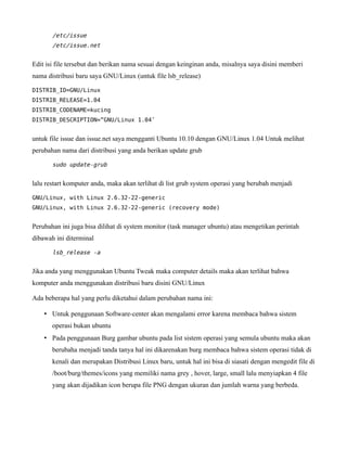 /etc/issue
       /etc/issue.net


Edit isi file tersebut dan berikan nama sesuai dengan keinginan anda, misalnya saya disini memberi
nama distribusi baru saya GNU/Linux (untuk file lsb_release)

DISTRIB_ID=GNU/Linux
DISTRIB_RELEASE=1.04
DISTRIB_CODENAME=kucing
DISTRIB_DESCRIPTION=”GNU/Linux 1.04″


untuk file issue dan issue.net saya mengganti Ubuntu 10.10 dengan GNU/Linux 1.04 Untuk melihat
perubahan nama dari distribusi yang anda berikan update grub

       sudo update-grub


lalu restart komputer anda, maka akan terlihat di list grub system operasi yang berubah menjadi

GNU/Linux, with Linux 2.6.32-22-generic
GNU/Linux, with Linux 2.6.32-22-generic (recovery mode)


Perubahan ini juga bisa dilihat di system monitor (task manager ubuntu) atau mengetikan perintah
dibawah ini diterminal

       lsb_release -a


Jika anda yang menggunakan Ubuntu Tweak maka computer details maka akan terlihat bahwa
komputer anda menggunakan distribusi baru disini GNU/Linux

Ada beberapa hal yang perlu diketahui dalam perubahan nama ini:

    • Untuk penggunaan Software-center akan mengalami error karena membaca bahwa sistem
       operasi bukan ubuntu
    • Pada penggunaan Burg gambar ubuntu pada list sistem operasi yang semula ubuntu maka akan
       berubaha menjadi tanda tanya hal ini dikarenakan burg membaca bahwa sistem operasi tidak di
       kenali dan merupakan Distribusi Linux baru, untuk hal ini bisa di siasati dengan mengedit file di
       /boot/burg/themes/icons yang memiliki nama grey , hover, large, small lalu menyiapkan 4 file
       yang akan dijadikan icon berupa file PNG dengan ukuran dan jumlah warna yang berbeda.
 