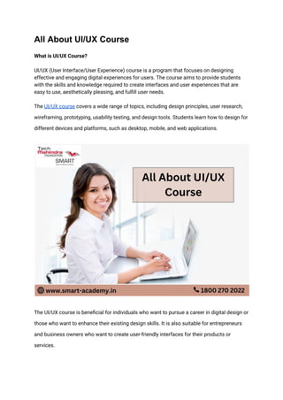 All About UI/UX Course
What is UI/UX Course?
UI/UX (User Interface/User Experience) course is a program that focuses on designing
effective and engaging digital experiences for users. The course aims to provide students
with the skills and knowledge required to create interfaces and user experiences that are
easy to use, aesthetically pleasing, and fulfill user needs.
The UI/UX course covers a wide range of topics, including design principles, user research,
wireframing, prototyping, usability testing, and design tools. Students learn how to design for
different devices and platforms, such as desktop, mobile, and web applications.
The UI/UX course is beneficial for individuals who want to pursue a career in digital design or
those who want to enhance their existing design skills. It is also suitable for entrepreneurs
and business owners who want to create user-friendly interfaces for their products or
services.
 