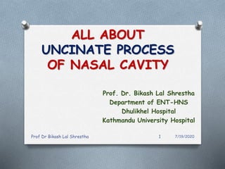 ALL ABOUT
UNCINATE PROCESS
OF NASAL CAVITY
Prof. Dr. Bikash Lal Shrestha
Department of ENT-HNS
Dhulikhel Hospital
Kathmandu University Hospital
Prof Dr Bikash Lal Shrestha 1 7/19/2020
 