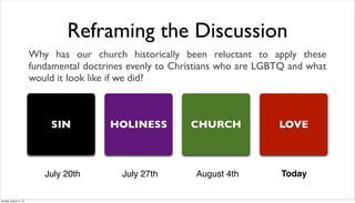Reframing the Discussion
Why has our church historically been reluctant to apply these
fundamental doctrines evenly to Christians who are LGBTQ and what
would it look like if we did?
SIN HOLINESS CHURCH LOVE
July 20th July 27th August 4th Today
Sunday, August 11, 13
 