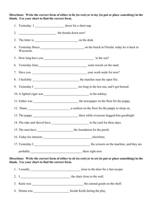 Directions: Write the correct form of either to lie (to rest) or to lay (to put or place something) in the
blank. Use your chart to find the correct form.
1. Yesterday I ___________________ down for a short nap.
2. ________________________ the boards down now!
3. The letter is ____________________________ on the desk.
4. Yesterday Bruce ____________________________ on the beach in Florida: today he is back in
Wisconsin.
5. How long have you ________________________________ in the sun?
6. Yesterday Irma _______________________________ some towels on the sand.
7. Have you ___________________________________ your work aside for now?
8. I foolishly ______________________________ the matches near the open fire.
9. Yesterday I ____________________________ too long in the hot sun, and I got burned.
10. A lighted cigar was _____________________________ in the ashtray.
11. Father was _____________________________ the newspaper on the floor for the puppy.
12. Diane ___________________________ a cushion on the floor for the puppy to sleep on.
13. The puppy _____________________________ there while everyone hugged him goodnight.
14. The rake and shovel have ________________________ in the yard for three days.
15. The men have _______________________ the foundation for the porch.
16. Today his interests _______________________________ elsewhere.
17. Yesterday I ____________________________________ the scissors on the machine, and they are
probably _________________________________ there right now.
Directions: Write the correct form of either to sit (to rest) or to set (to put or place something) in the
blank. Use your chart to find the correct form.
1. I usually ________________________________ close to the door for a fast escape.
2. I ________________________________ the chair close to the wall.
3. Katie was _________________________________ the canned goods on the shelf.
4. Donna was _______________________ beside Keith during the play.
 