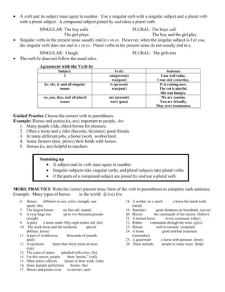 • A verb and its subject must agree in number. Use a singular verb with a singular subject and a plural verb
with a plural subject. A compound subject joined by and takes a plural verb.
SINGULAR: The boy calls. PLURAL: The boys call.
The girl plays. The boy and the girl play.
• Singular verbs in the present tense usually end in s or es. However, when the singular subject is I or you,
the singular verb does not end in s or es. Plural verbs in the present tense do not usually end in s.
SINGULAR: I laugh. PLURAL: The girls run
• The verb be does not follow the usual rules.
Agreement with the Verb be
Subject: Verb: Sentence
I am(present)
was(past)
I am well today.
I was sick yesterday.
he, she, it, and all singular
nouns
is (present)
was(past)
It is raining now.
The cat is playful.
She was hungry.
we, you, they, and all plural
nouns
are (present)
were (past)
We are cousins.
You are friendly.
They were teammates.
Guided Practice Choose the correct verb in parentheses.
Example: Horses and ponies (is, are) important to people. Are
1. Many people (ride, rides) horses for pleasure.
2. Often a horse and a rider (become, becomes) good friends.
3. In many different jobs, a horse (work, works) hard.
4. Some farmers (low, plows) their fields with horses.
5. Horses (is, are) helpful to ranchers.
Summing up
• A subject and its verb must agree in number.
• Singular subjects take singular verbs, and plural subjects take plural verbs.
• If the parts of a compound subject are joined by and use a plural verb.
MORE PRACTICE Write the correct present tense form of the verb in parentheses to complete each sentence.
Example: Many types of horses live in the world. (Live) live
6. Horses are different in size, color, strength, and
speed. (be)
7. The largest horses stand six feet tall. (stand)
8. A very large one weighs up to two thousand pounds.
(weigh)
9. A pony isa a horse under fifty-eight inches tall. (be)
10. The work horse and the racehorse have special
abilities. (have)
11. A pair of workhorses pulls thousands of pounds.
(pull)
12. A racehorse runs faster than thirty miles an hour.
(run)
13. The coats of pintos are splashed with color. (be)
14. For this reason, people call them “paints.” (call)
15. Often police officers ride horses in their work. (ride)
16. Some popular performers are horses. (be)
17. Horses and ponies even act in movies. (act)
18. A worker on a ranch needs a horse for ranch work.
(need)
19. Ranchers cover great distances on horseback. (cover)
20. Horses follow the commands of the trainer. (follow)
21. A trained horse obeys every command. (obey)
22. Riders give commands through the reins. (give)
23. Horses respond well to rewards. (respond)
24. A horse remembers good and bad treatment.
(remember)
25. A good rider treats a horse with patience. (treat)
26. These animals help people in many ways. (help)
 