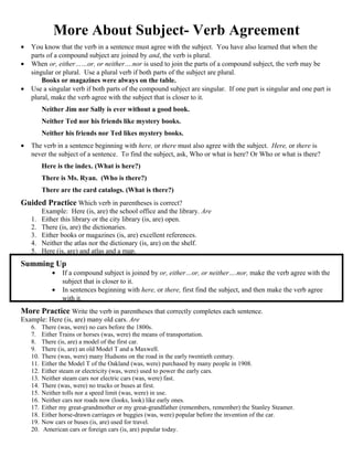 More About Subject- Verb Agreement
• You know that the verb in a sentence must agree with the subject. You have also learned that when the
parts of a compound subject are joined by and, the verb is plural.
• When or, either……or, or neither….nor is used to join the parts of a compound subject, the verb may be
singular or plural. Use a plural verb if both parts of the subject are plural.
Books or magazines were always on the table.
• Use a singular verb if both parts of the compound subject are singular. If one part is singular and one part is
plural, make the verb agree with the subject that is closer to it.
Neither Jim nor Sally is ever without a good book.
Neither Ted nor his friends like mystery books.
Neither his friends nor Ted likes mystery books.
• The verb in a sentence beginning with here, or there must also agree with the subject. Here, or there is
never the subject of a sentence. To find the subject, ask, Who or what is here? Or Who or what is there?
Here is the index. (What is here?)
There is Ms. Ryan. (Who is there?)
There are the card catalogs. (What is there?)
Guided Practice Which verb in parentheses is correct?
Example: Here (is, are) the school office and the library. Are
1. Either this library or the city library (is, are) open.
2. There (is, are) the dictionaries.
3. Either books or magazines (is, are) excellent references.
4. Neither the atlas nor the dictionary (is, are) on the shelf.
5. Here (is, are) and atlas and a map.
Summing Up
• If a compound subject is joined by or, either…or, or neither….nor, make the verb agree with the
subject that is closer to it.
• In sentences beginning with here, or there, first find the subject, and then make the verb agree
with it.
More Practice Write the verb in parentheses that correctly completes each sentence.
Example: Here (is, are) many old cars. Are
6. There (was, were) no cars before the 1800s.
7. Either Trains or horses (was, were) the means of transportation.
8. There (is, are) a model of the first car.
9. There (is, are) an old Model T and a Maxwell.
10. There (was, were) many Hudsons on the road in the early twentieth century.
11. Either the Model T of the Oakland (was, were) purchased by many people in 1908.
12. Either steam or electricity (was, were) used to power the early cars.
13. Neither steam cars nor electric cars (was, were) fast.
14. There (was, were) no trucks or buses at first.
15. Neither tolls nor a speed limit (was, were) in use.
16. Neither cars nor roads now (looks, look) like early ones.
17. Either my great-grandmother or my great-grandfather (remembers, remember) the Stanley Steamer.
18. Either horse-drawn carriages or buggies (was, were) popular before the invention of the car.
19. Now cars or buses (is, are) used for travel.
20. American cars or foreign cars (is, are) popular today.
 