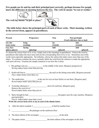 Few people use lie and lay and their principal part correctly, perhaps because few people
know the difference in meaning between the two. The verb lie means “to rest or recline.”
The verb lay means “to put or place.”
The table below shows the principal parts of each of these verbs. Their meaning, written
in the correct form, appears in parentheses.
Present Progressive Past Past participle
(Used with have, has or had)
Lie, lies lying lay lain
(rest, rests) (resting) (rested) (rested)
Lay, lays laying laid laid
(place, places) (placing) (placed) (placed)
To choose the correct form of lie or lay, simply look at the meanings in parentheses. Choose the word in
parentheses that makes the most sense and use the corresponding form of lie or lay. Sometimes non of the
words seem especially appropriate. Nevertheless, choose the option that makes more sense than any of the
others. If a sentence contains the down, mentally delete the word from the sentence to make the appropriate
verb more obvious. Examine the sample sentences to see how this is done.
1. The garbage cans are _______________ in the middle of the street. [Requires progressive]
Resting makes better sense than placing.
2. Keith told Nan to ________________________ the mail on the dining room table. [Requires present]
Place makes better sense than rest.
3. The sandwiches _____________ in the sun for over an hour before we ate them. [Requires past]
Rested makes better sense than placed.
4. Yesterday afternoon, I __________________ down for and hour. [Requires past]
Remove the word down.
Rested makes better sense than placed.
5. Barry thought he had ______________________________ the papers near the copy machine. [Requires
past participle]
Placed makes better sense than rested.
Write the correct form of lie or lay in each of the blanks below.
6. After the alarm sounded, I ___________________ in bed for another hour.
7. __________________ the packages on the mailroom floor.
8. The latest edition of the newspaper ____________________ on the desk.
9. The paper carrier ______________________ the latest edition of the newspaper on the desk.
 