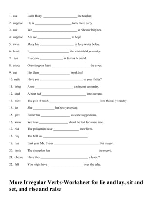 1. ask Later Harry ______________________ the teacher.
2. suppose He is ________________________ to be there early.
3. use We _____________________________ to ride our bicycles.
4. suppose Are we ______________________ to help?
5. swim Mary had ______________________ in deep water before.
6. break I __________________________ the windshield yesterday.
7. run Everyone _______________ as fast as he could.
8. attack Grasshoppers have _________________________ the crops.
9. eat Has Sam ____________________ breakfast?
10. write Have you ____________________________ to your father?
11. bring Anne _________________________ a raincoat yesterday.
12. steal A bear had _____________________________ into our tent.
13. burst The pile of brush _________________________________ into flames yesterday.
14. do She ______________ her best yesterday.
15. give Father has ___________________ us some suggestions.
16. know We have ___________________ about the test for some time.
17. risk The policemen have _________________ their lives.
18. ring The bell has _____________________________.
19. run Last year, Mr. Evans ______________________________ for mayor.
20. break The champion has _______________________________ the record.
21. choose Have they _______________________________ a leader?
22. fall You might have _______________________ over the edge.
More Irregular Verbs-Worksheet for lie and lay, sit and
set, and rise and raise
 