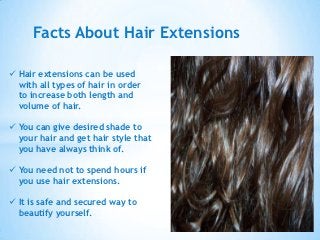 Facts About Hair Extensions

 Hair extensions can be used
  with all types of hair in order
  to increase both length and
  volume of hair.

 You can give desired shade to
  your hair and get hair style that
  you have always think of.

 You need not to spend hours if
  you use hair extensions.

 It is safe and secured way to
  beautify yourself.
 