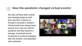 How the pandemic changed virtual events!
We were all there when events
and meetings began to shift
their way from in-person to
through a computer’s webcam.
Virtual events have always been
around, but it was not until the
pandemic that they became a
stronger, household tool for
companies to continue engaging
with one another, and especially
with customers.
 