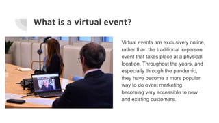 What is a virtual event?
Virtual events are exclusively online,
rather than the traditional in-person
event that takes place at a physical
location. Throughout the years, and
especially through the pandemic,
they have become a more popular
way to do event marketing,
becoming very accessible to new
and existing customers.
 