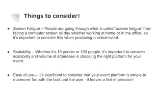 Things to consider!
● Screen Fatigue – People are going through what is called “screen fatigue” from
facing a computer screen all day whether working at home or in the office, so
it’s important to consider this when producing a virtual event.
● Scalability – Whether it’s 10 people or 100 people, it’s important to consider
scalability and volume of attendees in choosing the right platform for your
event.
● Ease of use – It’s significant to consider that your event platform is simple to
maneuver for both the host and the user - it leaves a first impression!
 