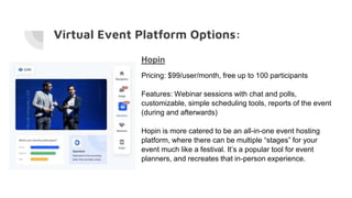 Virtual Event Platform Options:
Hopin
Pricing: $99/user/month, free up to 100 participants
Features: Webinar sessions with chat and polls,
customizable, simple scheduling tools, reports of the event
(during and afterwards)
Hopin is more catered to be an all-in-one event hosting
platform, where there can be multiple “stages” for your
event much like a festival. It’s a popular tool for event
planners, and recreates that in-person experience.
 