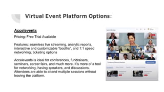 Virtual Event Platform Options:
Accelevents
Pricing: Free Trial Available
Features: seamless live streaming, analytic reports,
interactive and customizable “booths”, and 1:1 speed
networking, ticketing options
Accelevents is ideal for conferences, fundraisers,
seminars, career fairs, and much more. It’s more of a tool
for networking, having speakers, and discussions.
Attendees are able to attend multiple sessions without
leaving the platform.
 