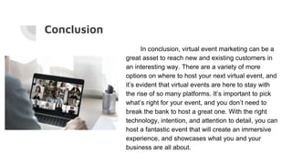 Conclusion
In conclusion, virtual event marketing can be a
great asset to reach new and existing customers in
an interesting way. There are a variety of more
options on where to host your next virtual event, and
it’s evident that virtual events are here to stay with
the rise of so many platforms. It’s important to pick
what’s right for your event, and you don’t need to
break the bank to host a great one. With the right
technology, intention, and attention to detail, you can
host a fantastic event that will create an immersive
experience, and showcases what you and your
business are all about.
 