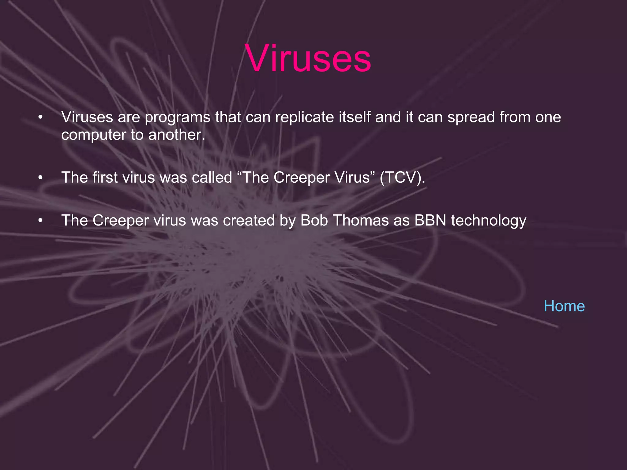 Viruses  Viruses are programs that can replicate itself and it can spread from one computer to another. The first virus was called “The Creeper Virus” (TCV). The Creeper virus was created by Bob Thomas as BBN technology  Home 