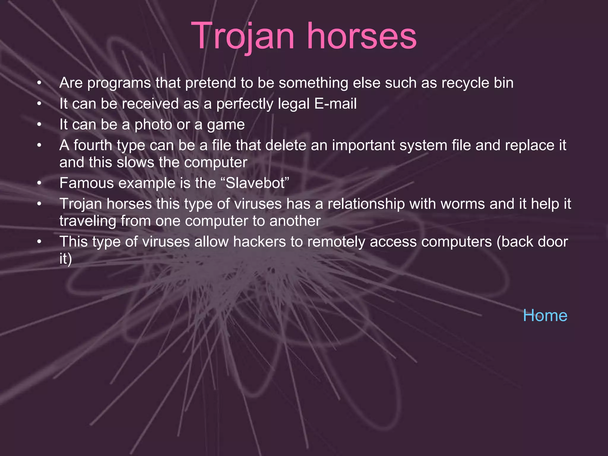 Trojan horses Are programs that pretend to be something else such as recycle bin  It can be received as a perfectly legal E-mail It can be a photo or a game  A fourth type can be a file that delete an important system file and replace it and this slows the computer Famous example is the “Slavebot”  Trojan horses this type of viruses has a relationship with worms and it help it traveling from one computer to another This type of viruses allow hackers to remotely access computers (back door it)   Home 