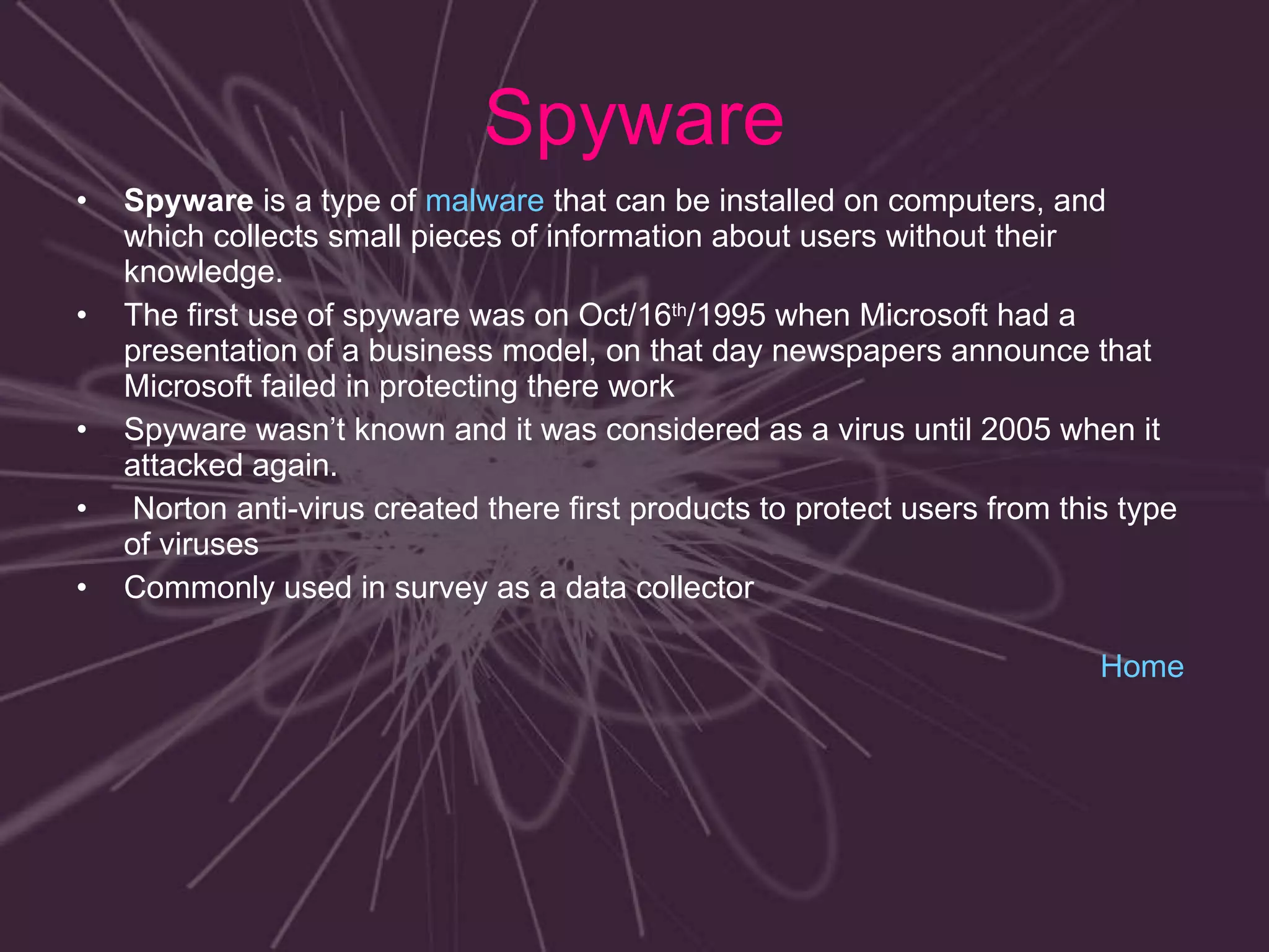 Spyware Spyware  is a type of  malware  that can be installed on computers, and which collects small pieces of information about users without their knowledge. The first use of spyware was on Oct/16 th /1995 when Microsoft had a presentation of a business model, on that day newspapers announce that Microsoft failed in protecting there work  Spyware wasn’t known and it was considered as a virus until 2005 when it attacked again. Norton anti-virus created there first products to protect users from this type of viruses Commonly used in survey as a data collector  Home 