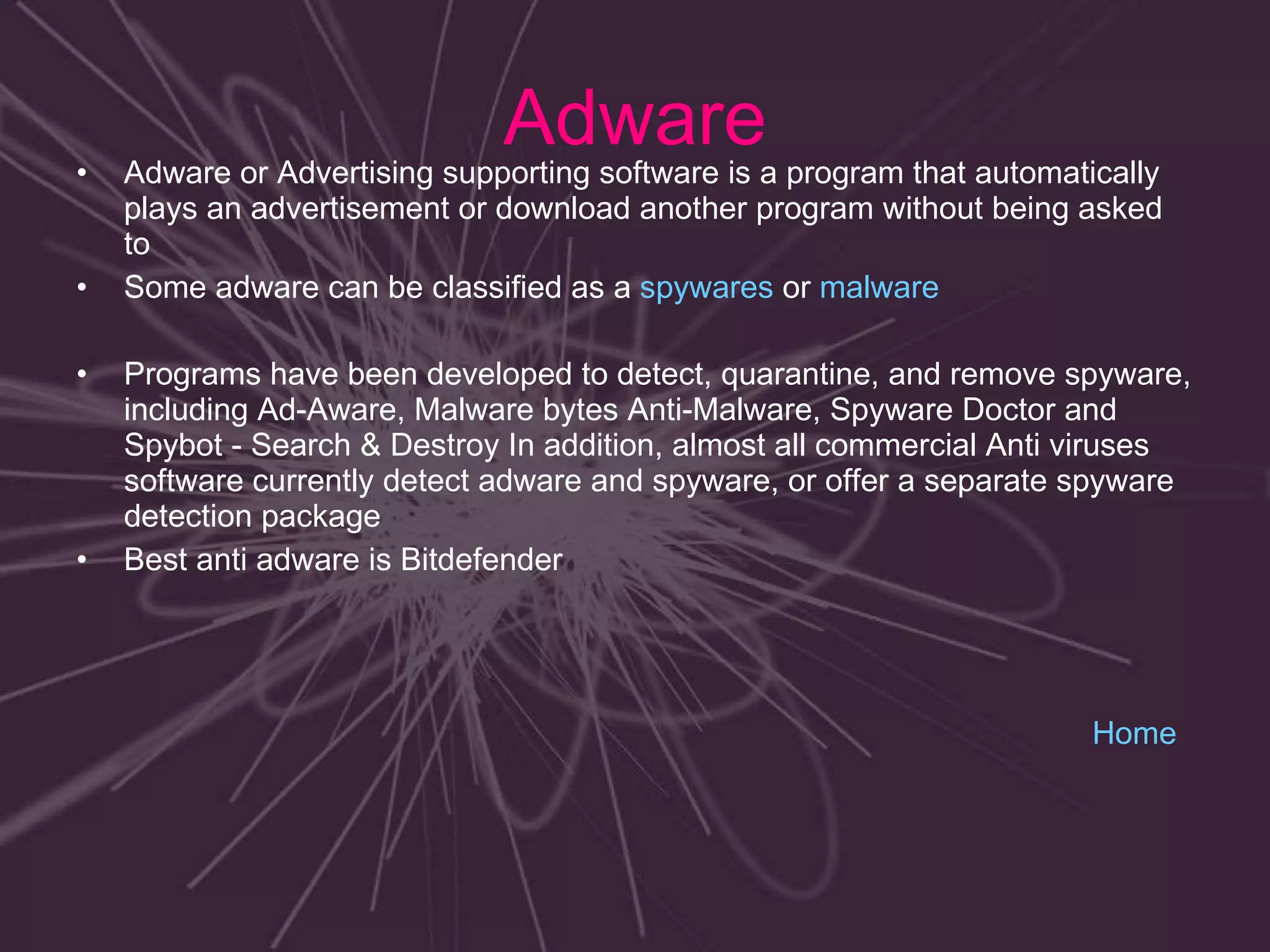 Adware Adware or Advertising supporting software is a program that automatically plays an advertisement or download another program without being asked to Some adware can be classified as a  spywares  or  malware Programs have been developed to detect, quarantine, and remove spyware, including Ad-Aware, Malware bytes Anti-Malware, Spyware Doctor and Spybot - Search & Destroy In addition, almost all commercial Anti viruses  software currently detect adware and spyware, or offer a separate spyware detection package Best anti adware is Bitdefender Home 