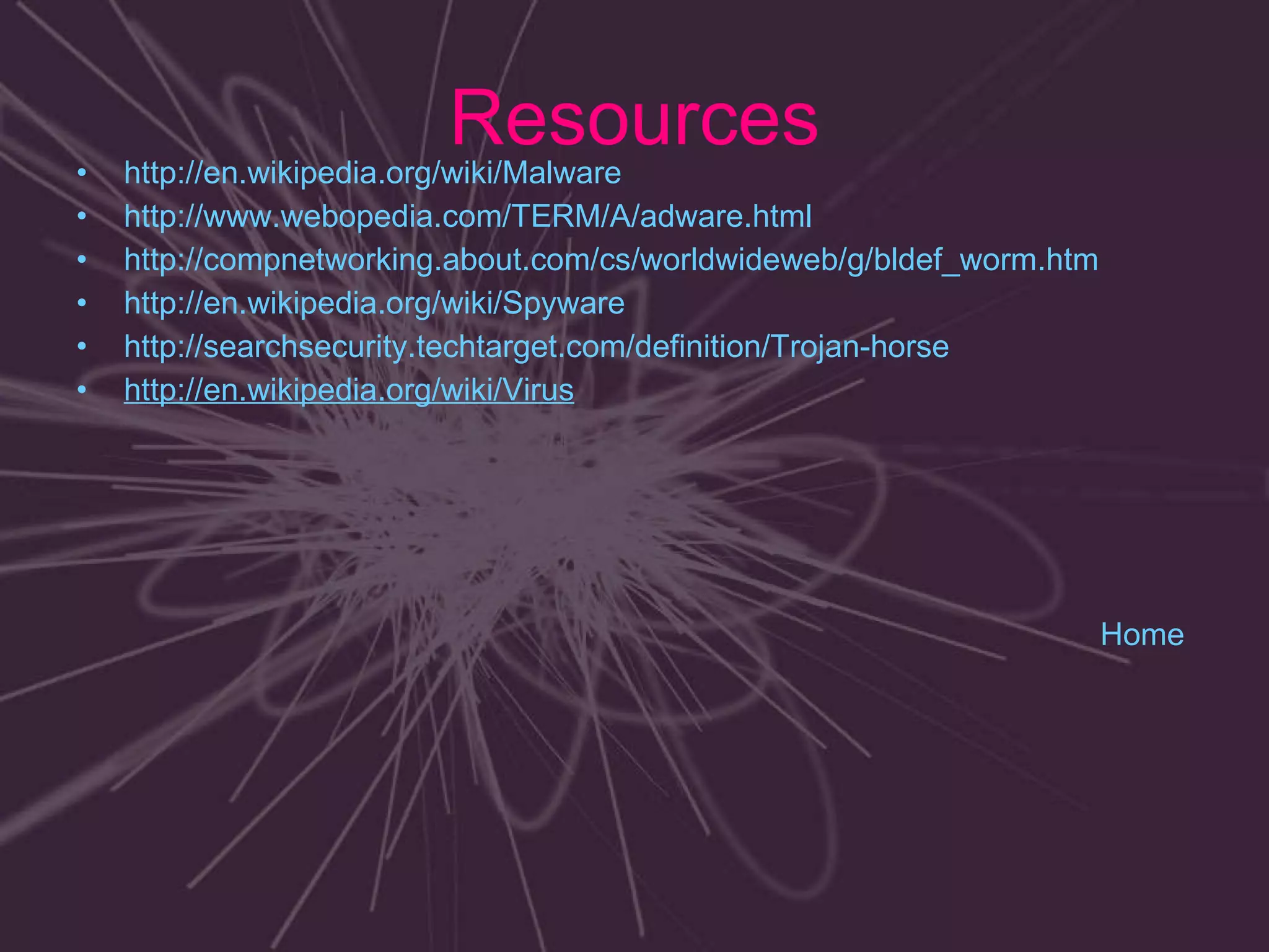 Resources http://en.wikipedia.org/wiki/Malware http://www.webopedia.com/TERM/A/adware.html http://compnetworking.about.com/cs/worldwideweb/g/bldef_worm.htm http://en.wikipedia.org/wiki/Spyware http://searchsecurity.techtarget.com/definition/Trojan-horse http://en.wikipedia.org/wiki/Virus  Home 
