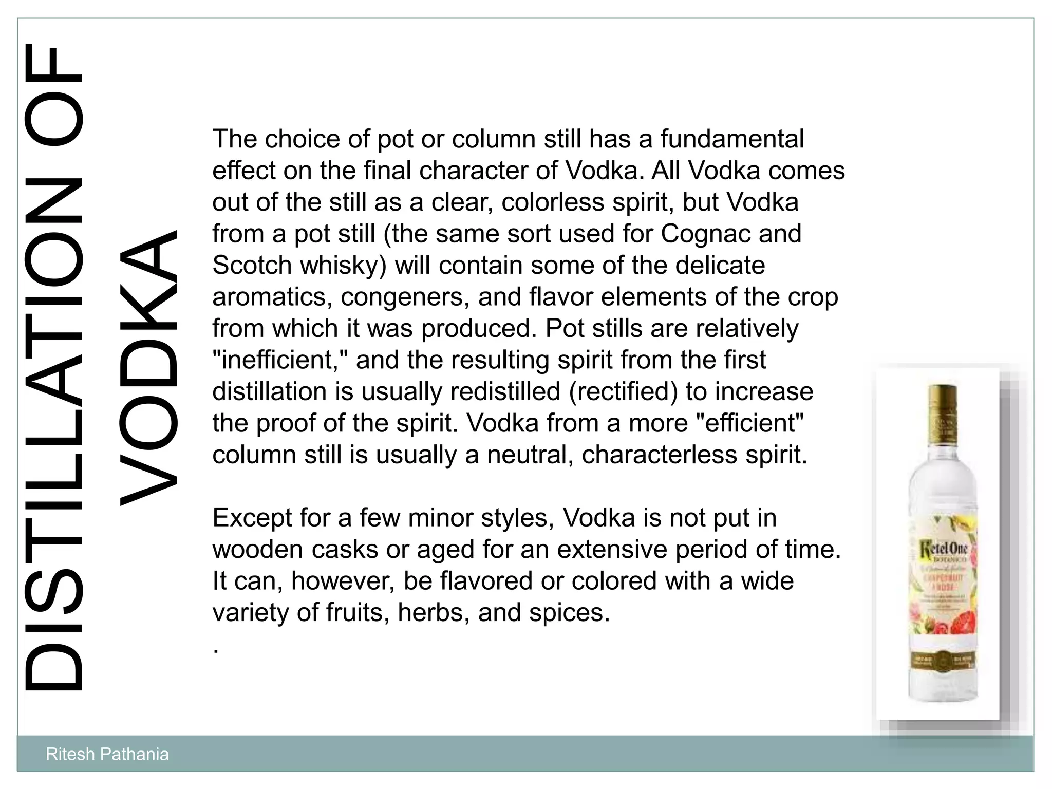 DISTILLATIONOF
VODKA The choice of pot or column still has a fundamental
effect on the final character of Vodka. All Vodka comes
out of the still as a clear, colorless spirit, but Vodka
from a pot still (the same sort used for Cognac and
Scotch whisky) will contain some of the delicate
aromatics, congeners, and flavor elements of the crop
from which it was produced. Pot stills are relatively
"inefficient," and the resulting spirit from the first
distillation is usually redistilled (rectified) to increase
the proof of the spirit. Vodka from a more "efficient"
column still is usually a neutral, characterless spirit.
Except for a few minor styles, Vodka is not put in
wooden casks or aged for an extensive period of time.
It can, however, be flavored or colored with a wide
variety of fruits, herbs, and spices.
.
Ritesh Pathania
 