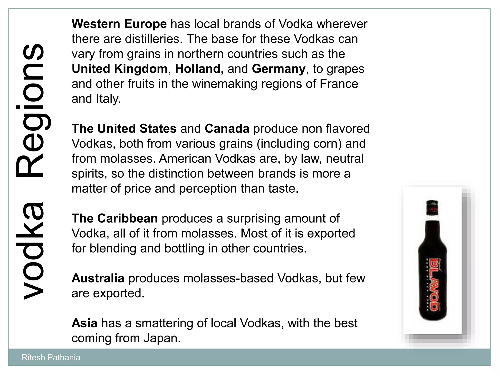 vodkaRegions Western Europe has local brands of Vodka wherever
there are distilleries. The base for these Vodkas can
vary from grains in northern countries such as the
United Kingdom, Holland, and Germany, to grapes
and other fruits in the winemaking regions of France
and Italy.
The United States and Canada produce non flavored
Vodkas, both from various grains (including corn) and
from molasses. American Vodkas are, by law, neutral
spirits, so the distinction between brands is more a
matter of price and perception than taste.
The Caribbean produces a surprising amount of
Vodka, all of it from molasses. Most of it is exported
for blending and bottling in other countries.
Australia produces molasses-based Vodkas, but few
are exported.
Asia has a smattering of local Vodkas, with the best
coming from Japan.
Ritesh Pathania
 