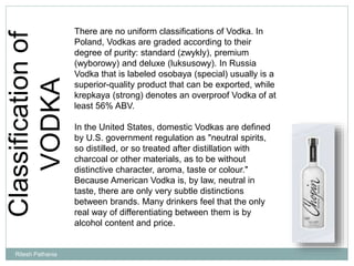 Classificationof
VODKA
There are no uniform classifications of Vodka. In
Poland, Vodkas are graded according to their
degree of purity: standard (zwykly), premium
(wyborowy) and deluxe (luksusowy). In Russia
Vodka that is labeled osobaya (special) usually is a
superior-quality product that can be exported, while
krepkaya (strong) denotes an overproof Vodka of at
least 56% ABV.
In the United States, domestic Vodkas are defined
by U.S. government regulation as "neutral spirits,
so distilled, or so treated after distillation with
charcoal or other materials, as to be without
distinctive character, aroma, taste or colour."
Because American Vodka is, by law, neutral in
taste, there are only very subtle distinctions
between brands. Many drinkers feel that the only
real way of differentiating between them is by
alcohol content and price.
Ritesh Pathania
 