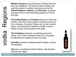 vodkaRegions Western Europe has local brands of Vodka wherever
there are distilleries. The base for these Vodkas can
vary from grains in northern countries such as the
United Kingdom, Holland, and Germany, to grapes
and other fruits in the winemaking regions of France
and Italy.
The United States and Canada produce non flavored
Vodkas, both from various grains (including corn) and
from molasses. American Vodkas are, by law, neutral
spirits, so the distinction between brands is more a
matter of price and perception than taste.
The Caribbean produces a surprising amount of
Vodka, all of it from molasses. Most of it is exported
for blending and bottling in other countries.
Australia produces molasses-based Vodkas, but few
are exported.
Asia has a smattering of local Vodkas, with the best
coming from Japan.
Ritesh Pathania
 
