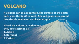 VOLCANO
A volcano can be a mountain. The surface of the earth
boils over the liquified rock. Ash and gases also spread
into the air whenever a volcano erupts.
Based on volcano's activeness,
they are classified as:
1. Active
2. Dormant 
3. Extinct
 