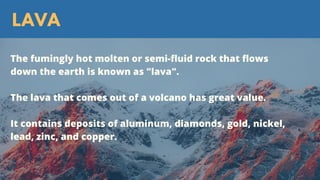 LAVA
The fumingly hot molten or semi-fluid rock that flows
down the earth is known as "lava".
The lava that comes out of a volcano has great value.
It contains deposits of aluminum, diamonds, gold, nickel,
lead, zinc, and copper.
 