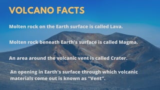 VOLCANO FACTS
Molten rock on the Earth surface is called Lava.
Molten rock beneath Earth's surface is called Magma.
An opening in Earth's surface through which volcanic
materials come out is known as "Vent".
An area around the volcanic vent is called Crater.
 