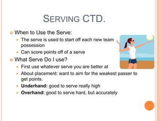 SERVING CTD.
 When to Use the Serve:
 The serve is used to start off each new team
possession
 Can score points off of a serve
 What Serve Do I use?
 First use whatever serve you are better at
 About placement: want to aim for the weakest passer to
get points.
 Underhand: good to serve really high
 Overhand: good to serve hard, but accurately
 