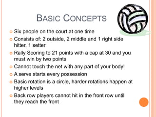 BASIC CONCEPTS
 Six people on the court at one time
 Consists of: 2 outside, 2 middle and 1 right side
hitter, 1 setter
 Rally Scoring to 21 points with a cap at 30 and you
must win by two points
 Cannot touch the net with any part of your body!
 A serve starts every possession
 Basic rotation is a circle, harder rotations happen at
higher levels
 Back row players cannot hit in the front row until
they reach the front
 