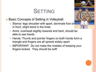 SETTING
 Basic Concepts of Setting in Volleyball:
 Stance: legs shoulder with apart, dominate foot slightly
in front, slight bend in the knee
 Arms: overhead slightly lowered and bent, should be
able to see hands
 Hands: Thumb and pointer fingers on both hands form a
triangle and fingers are all spread widely apart
 IMPORTANT: Do not make the mistake of keeping your
fingers locked. They should be soft!
 