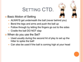 SETTING CTD.
 Basic Motion of Setting
 ALWAYS get underneath the ball (never behind you)
 Bend the legs and arms and push the ball up
 Follow through by letting the fingers go out to the sides
 Cradle the ball DO NOT slap
 When do you use the Set?
 Used usually during the second hit of play to set up the
hitter to spike the ball!
 Can also be used if the ball is coming high at your head
 