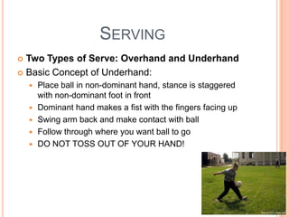 SERVING
 Two Types of Serve: Overhand and Underhand
 Basic Concept of Underhand:
 Place ball in non-dominant hand, stance is staggered
with non-dominant foot in front
 Dominant hand makes a fist with the fingers facing up
 Swing arm back and make contact with ball
 Follow through where you want ball to go
 DO NOT TOSS OUT OF YOUR HAND!
 