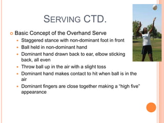 SERVING CTD.
 Basic Concept of the Overhand Serve
 Staggered stance with non-dominant foot in front
 Ball held in non-dominant hand
 Dominant hand drawn back to ear, elbow sticking
back, all even
 Throw ball up in the air with a slight toss
 Dominant hand makes contact to hit when ball is in the
air
 Dominant fingers are close together making a “high five”
appearance
 