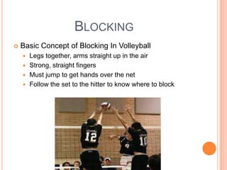 BLOCKING
 Basic Concept of Blocking In Volleyball
 Legs together, arms straight up in the air
 Strong, straight fingers
 Must jump to get hands over the net
 Follow the set to the hitter to know where to block
 