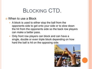 BLOCKING CTD.
 When to use a Block
 A block is used to either stop the ball from the
opponents side to get onto your side or to slow down
the hit from the opponents side so the back row players
can make a better pass.
 Only front row players can block and can have a
single, double or even triple block depending on how
hard the ball is hit on the opposing side.
 