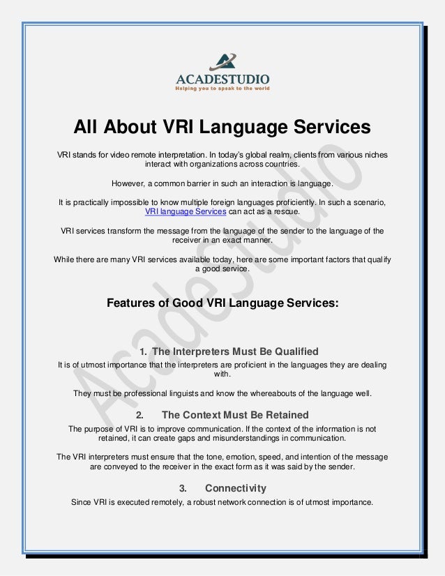 All About VRI Language Services
VRI stands for video remote interpretation. In today’s global realm, clients from various niches
interact with organizations across countries.
However, a common barrier in such an interaction is language.
It is practically impossible to know multiple foreign languages proficiently. In such a scenario,
VRI language Services can act as a rescue.
VRI services transform the message from the language of the sender to the language of the
receiver in an exact manner.
While there are many VRI services available today, here are some important factors that qualify
a good service.
Features of Good VRI Language Services:
1. The Interpreters Must Be Qualified
It is of utmost importance that the interpreters are proficient in the languages they are dealing
with.
They must be professional linguists and know the whereabouts of the language well.
2. The Context Must Be Retained
The purpose of VRI is to improve communication. If the context of the information is not
retained, it can create gaps and misunderstandings in communication.
The VRI interpreters must ensure that the tone, emotion, speed, and intention of the message
are conveyed to the receiver in the exact form as it was said by the sender.
3. Connectivity
Since VRI is executed remotely, a robust network connection is of utmost importance.
 
